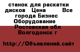 станок для раскатки дисков › Цена ­ 75 - Все города Бизнес » Оборудование   . Ростовская обл.,Волгодонск г.